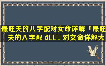 最旺夫的八字配对女命详解「最旺夫的八字配 🐕 对女命详解大 🦊 全」